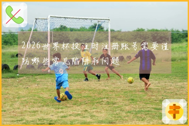 2026世界杯投注时注册账号需要谨防哪些常见陷阱和问题