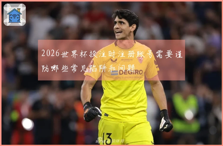 2026世界杯投注时注册账号需要谨防哪些常见陷阱和问题
